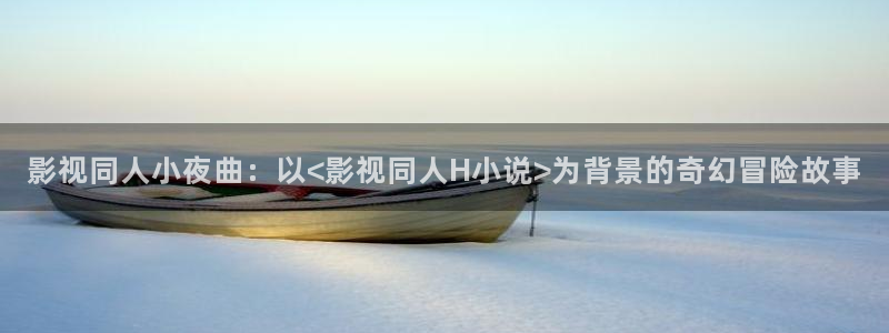 沉浸式轨道影院：影视同人小夜曲：以<影视同人H小说>为背景的奇幻冒险故事